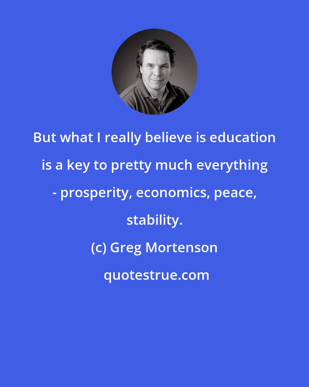 Greg Mortenson: But what I really believe is education is a key to pretty much everything - prosperity, economics, peace, stability.