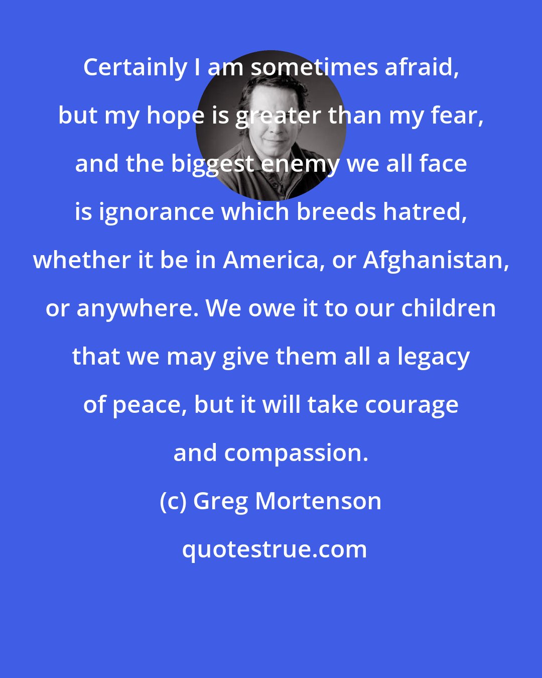 Greg Mortenson: Certainly I am sometimes afraid, but my hope is greater than my fear, and the biggest enemy we all face is ignorance which breeds hatred, whether it be in America, or Afghanistan, or anywhere. We owe it to our children that we may give them all a legacy of peace, but it will take courage and compassion.