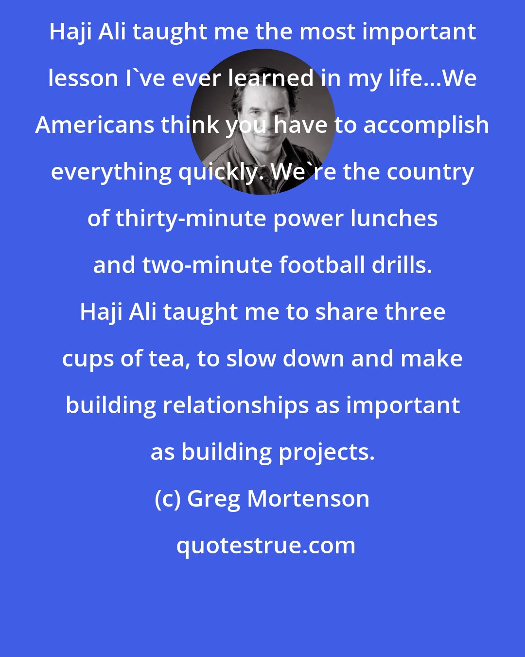 Greg Mortenson: Haji Ali taught me the most important lesson I've ever learned in my life...We Americans think you have to accomplish everything quickly. We're the country of thirty-minute power lunches and two-minute football drills. Haji Ali taught me to share three cups of tea, to slow down and make building relationships as important as building projects.