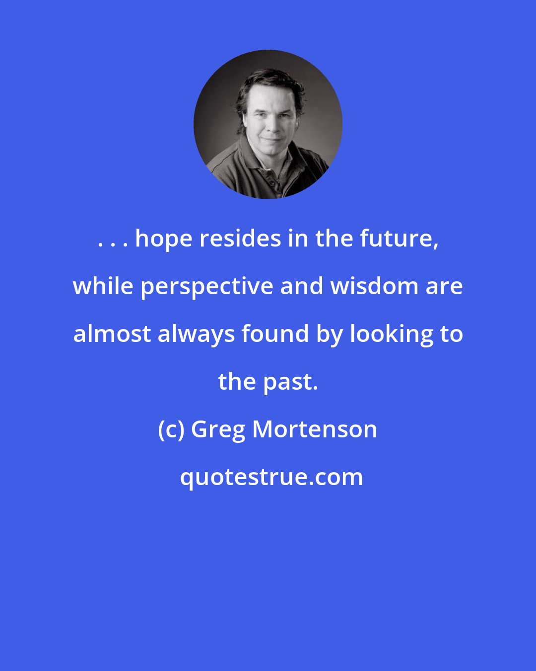 Greg Mortenson: . . . hope resides in the future, while perspective and wisdom are almost always found by looking to the past.