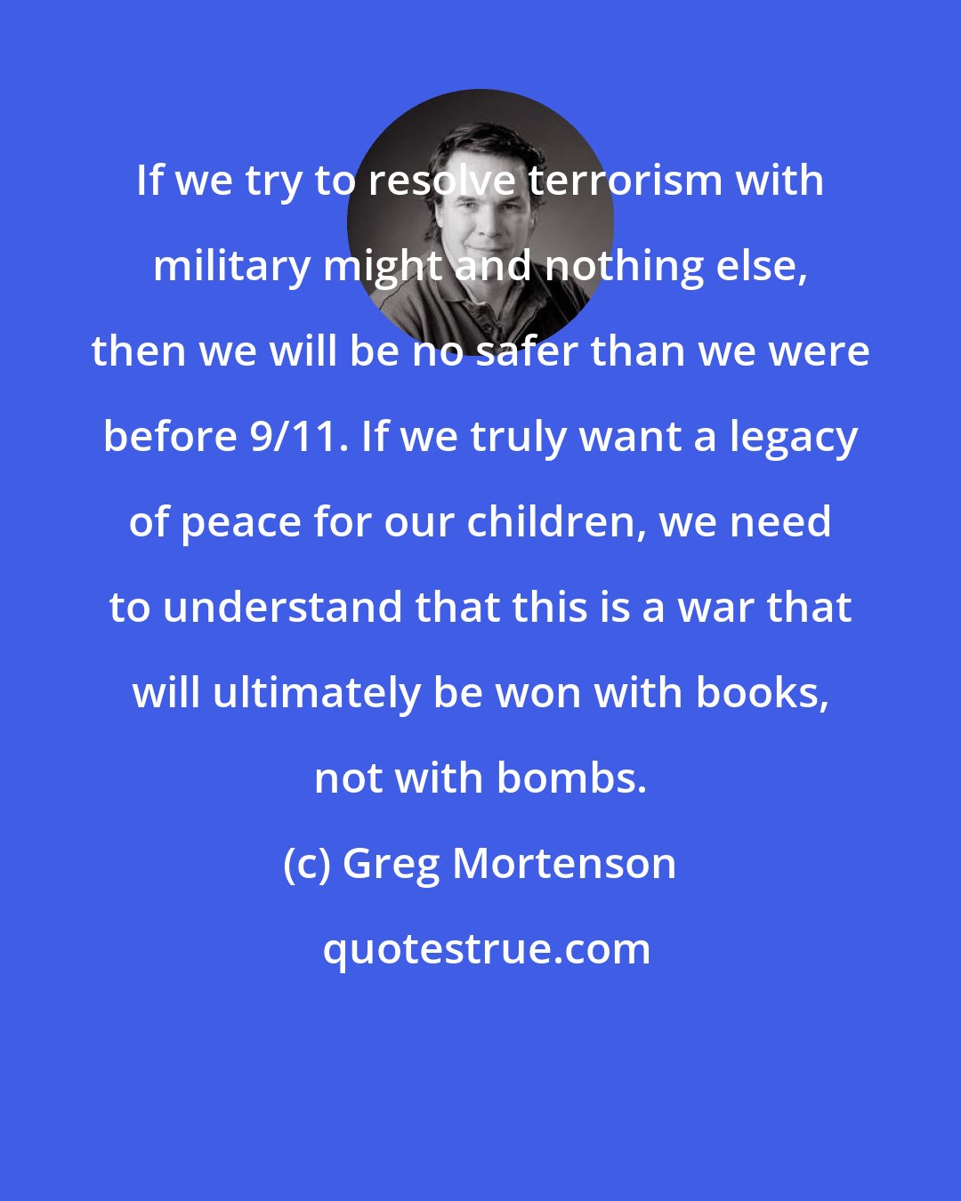 Greg Mortenson: If we try to resolve terrorism with military might and nothing else, then we will be no safer than we were before 9/11. If we truly want a legacy of peace for our children, we need to understand that this is a war that will ultimately be won with books, not with bombs.