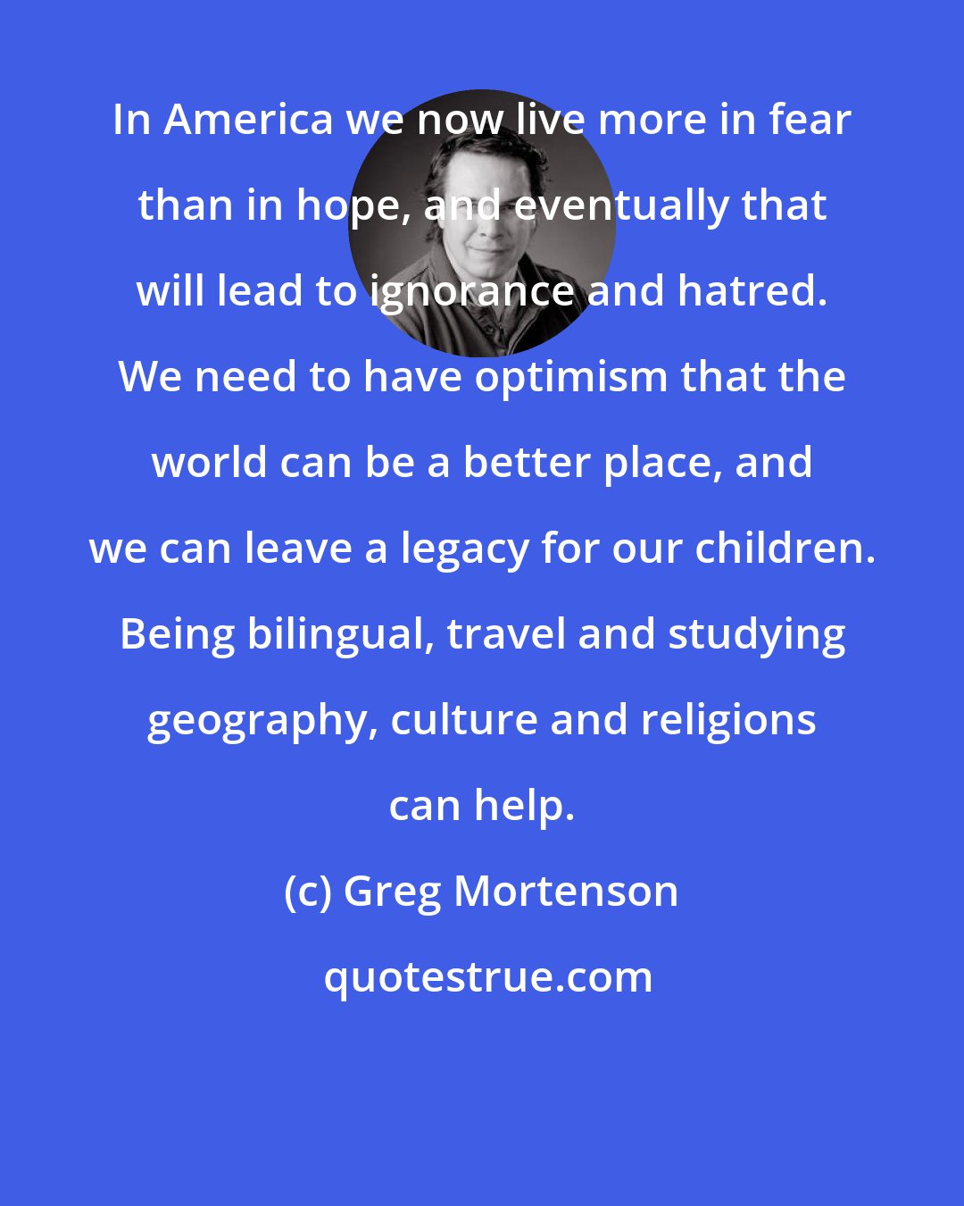 Greg Mortenson: In America we now live more in fear than in hope, and eventually that will lead to ignorance and hatred. We need to have optimism that the world can be a better place, and we can leave a legacy for our children. Being bilingual, travel and studying geography, culture and religions can help.