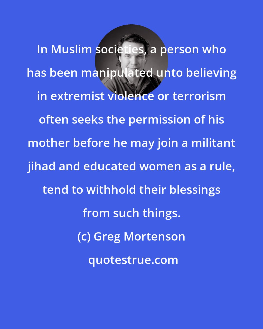 Greg Mortenson: In Muslim societies, a person who has been manipulated unto believing in extremist violence or terrorism often seeks the permission of his mother before he may join a militant jihad and educated women as a rule, tend to withhold their blessings from such things.