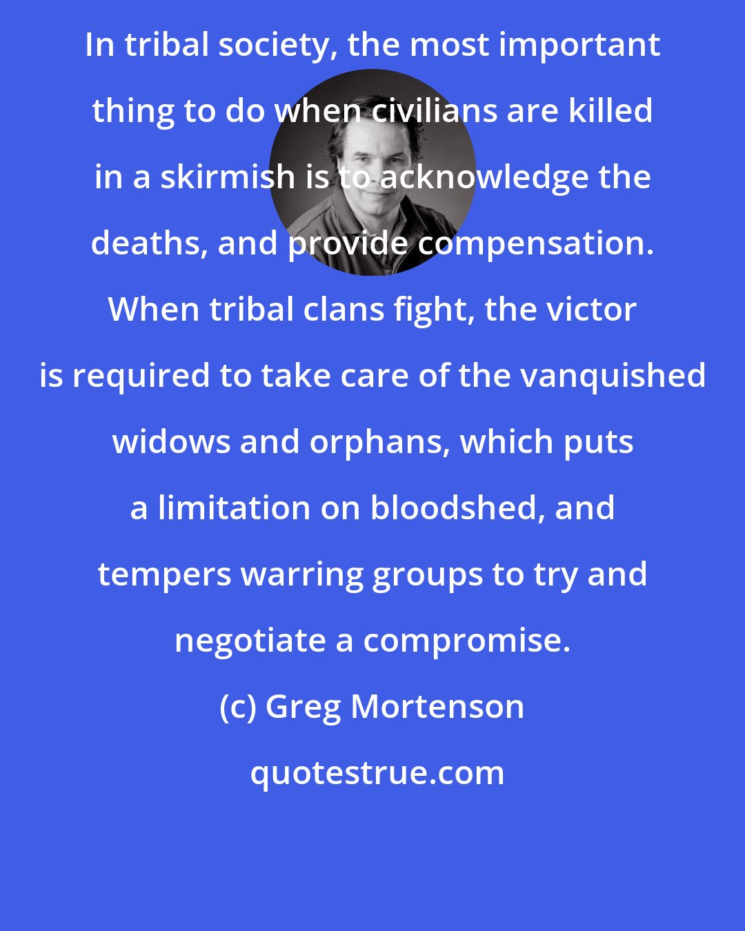 Greg Mortenson: In tribal society, the most important thing to do when civilians are killed in a skirmish is to acknowledge the deaths, and provide compensation. When tribal clans fight, the victor is required to take care of the vanquished widows and orphans, which puts a limitation on bloodshed, and tempers warring groups to try and negotiate a compromise.