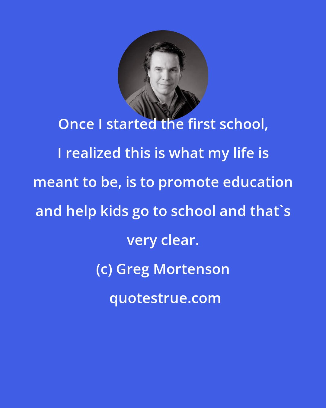 Greg Mortenson: Once I started the first school, I realized this is what my life is meant to be, is to promote education and help kids go to school and that's very clear.