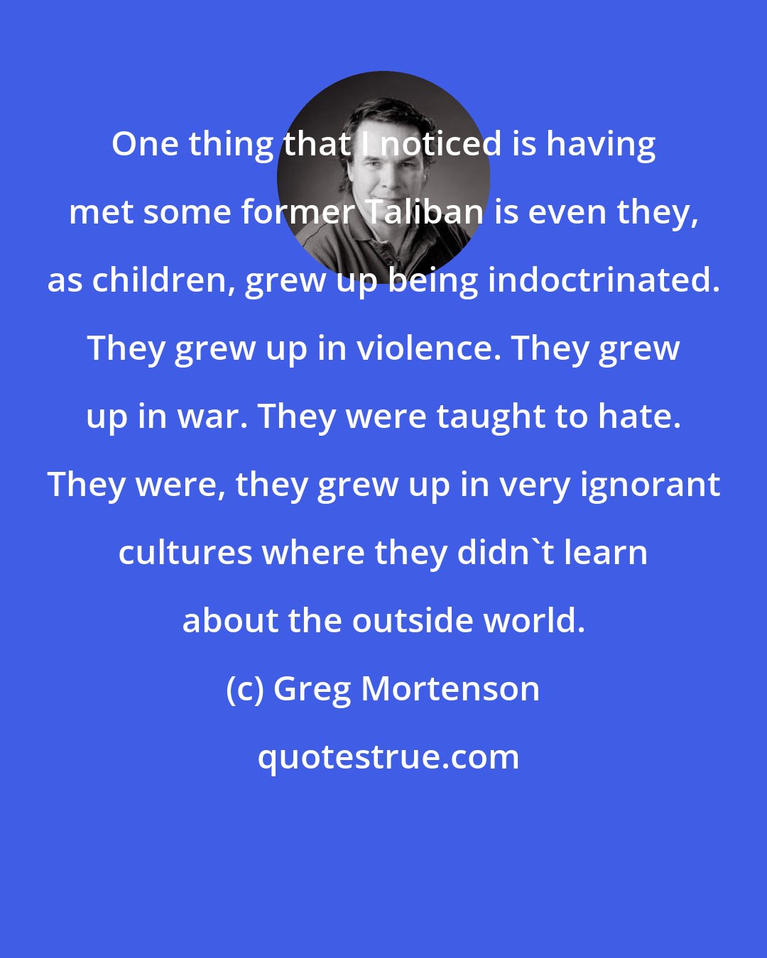 Greg Mortenson: One thing that I noticed is having met some former Taliban is even they, as children, grew up being indoctrinated. They grew up in violence. They grew up in war. They were taught to hate. They were, they grew up in very ignorant cultures where they didn't learn about the outside world.