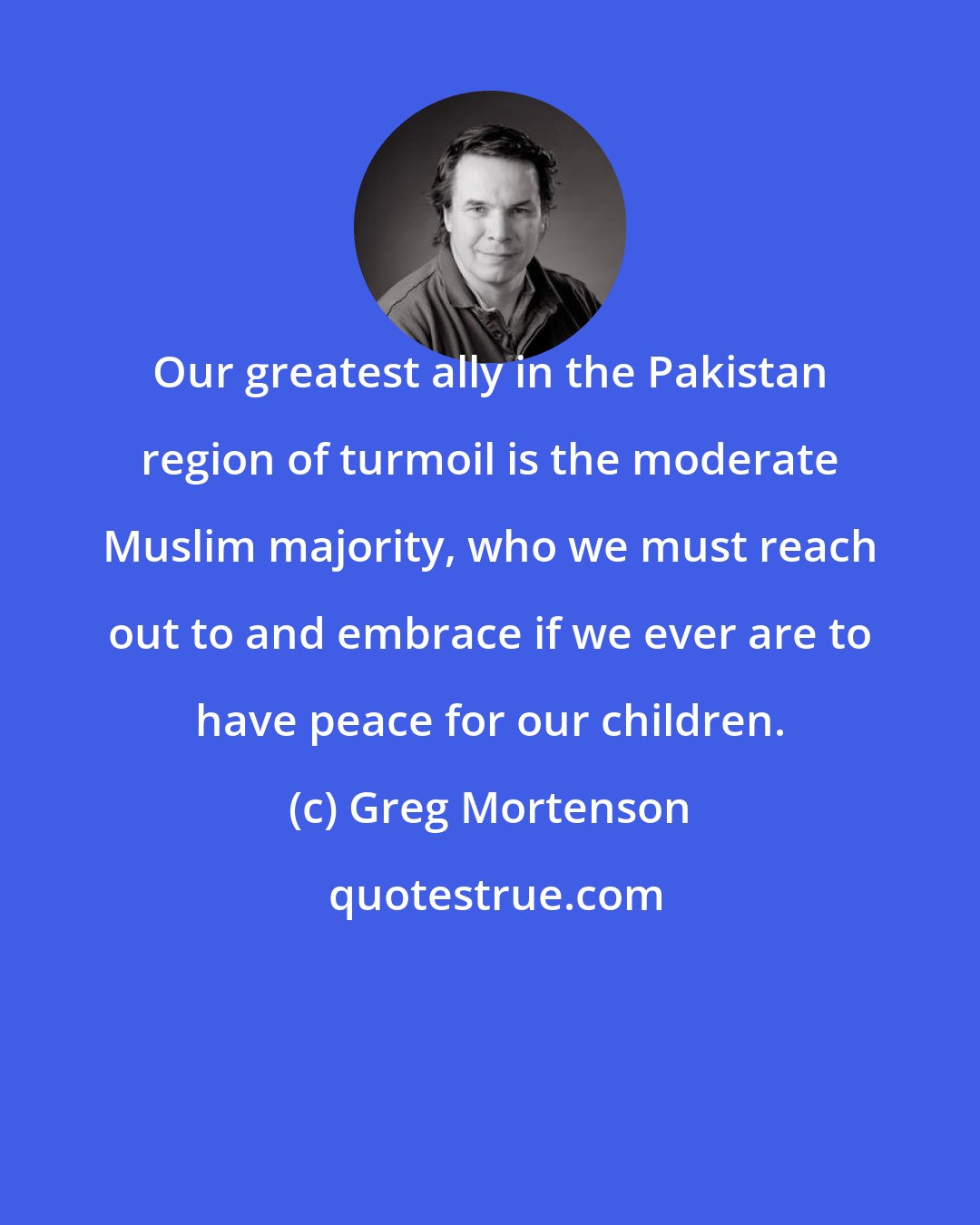 Greg Mortenson: Our greatest ally in the Pakistan region of turmoil is the moderate Muslim majority, who we must reach out to and embrace if we ever are to have peace for our children.