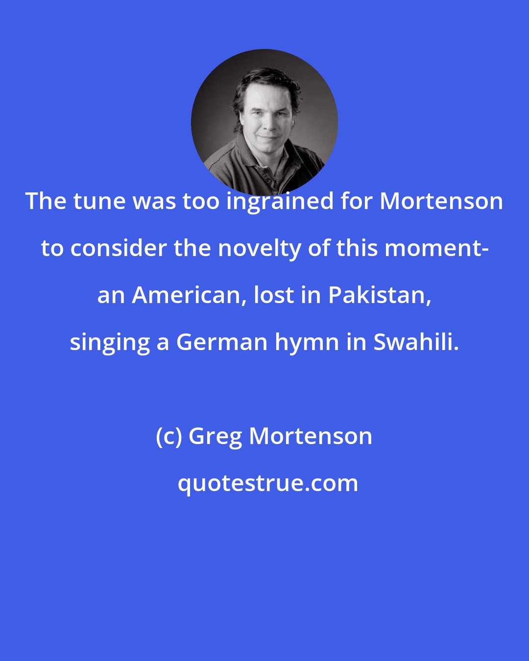 Greg Mortenson: The tune was too ingrained for Mortenson to consider the novelty of this moment- an American, lost in Pakistan, singing a German hymn in Swahili.