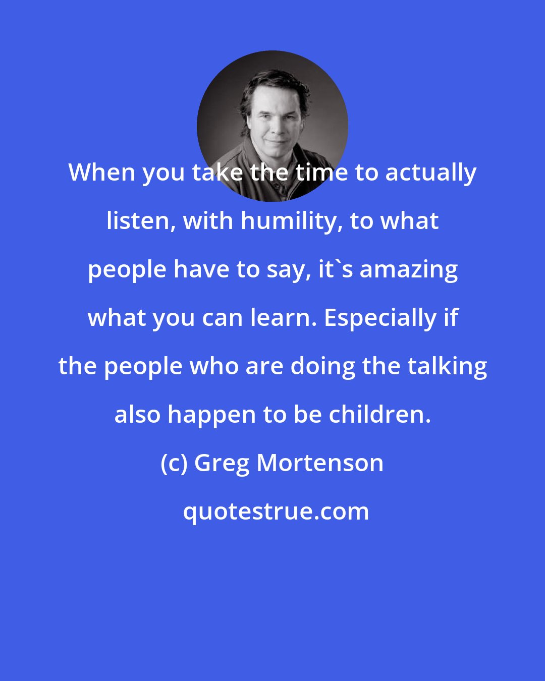 Greg Mortenson: When you take the time to actually listen, with humility, to what people have to say, it's amazing what you can learn. Especially if the people who are doing the talking also happen to be children.