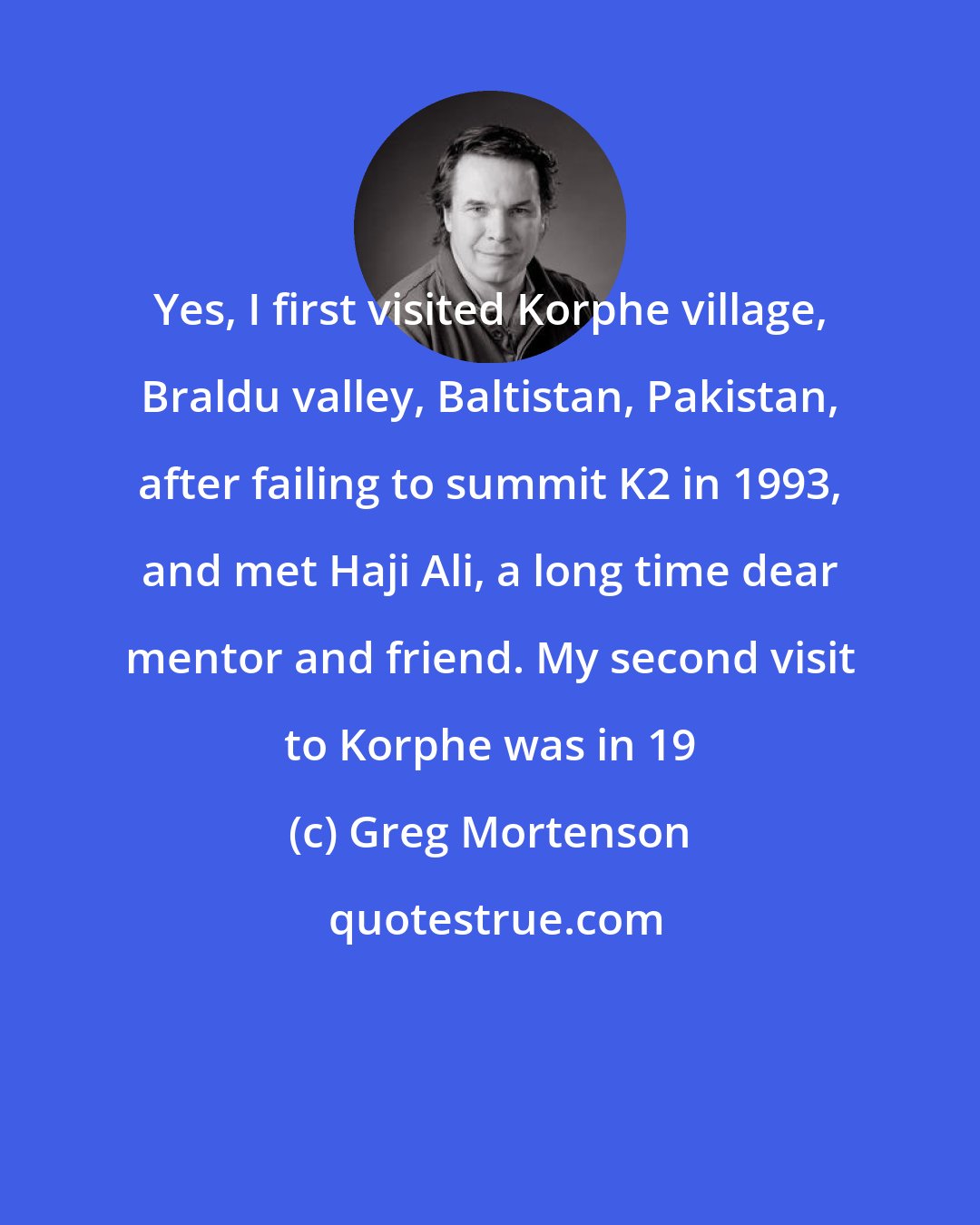 Greg Mortenson: Yes, I first visited Korphe village, Braldu valley, Baltistan, Pakistan, after failing to summit K2 in 1993, and met Haji Ali, a long time dear mentor and friend. My second visit to Korphe was in 19