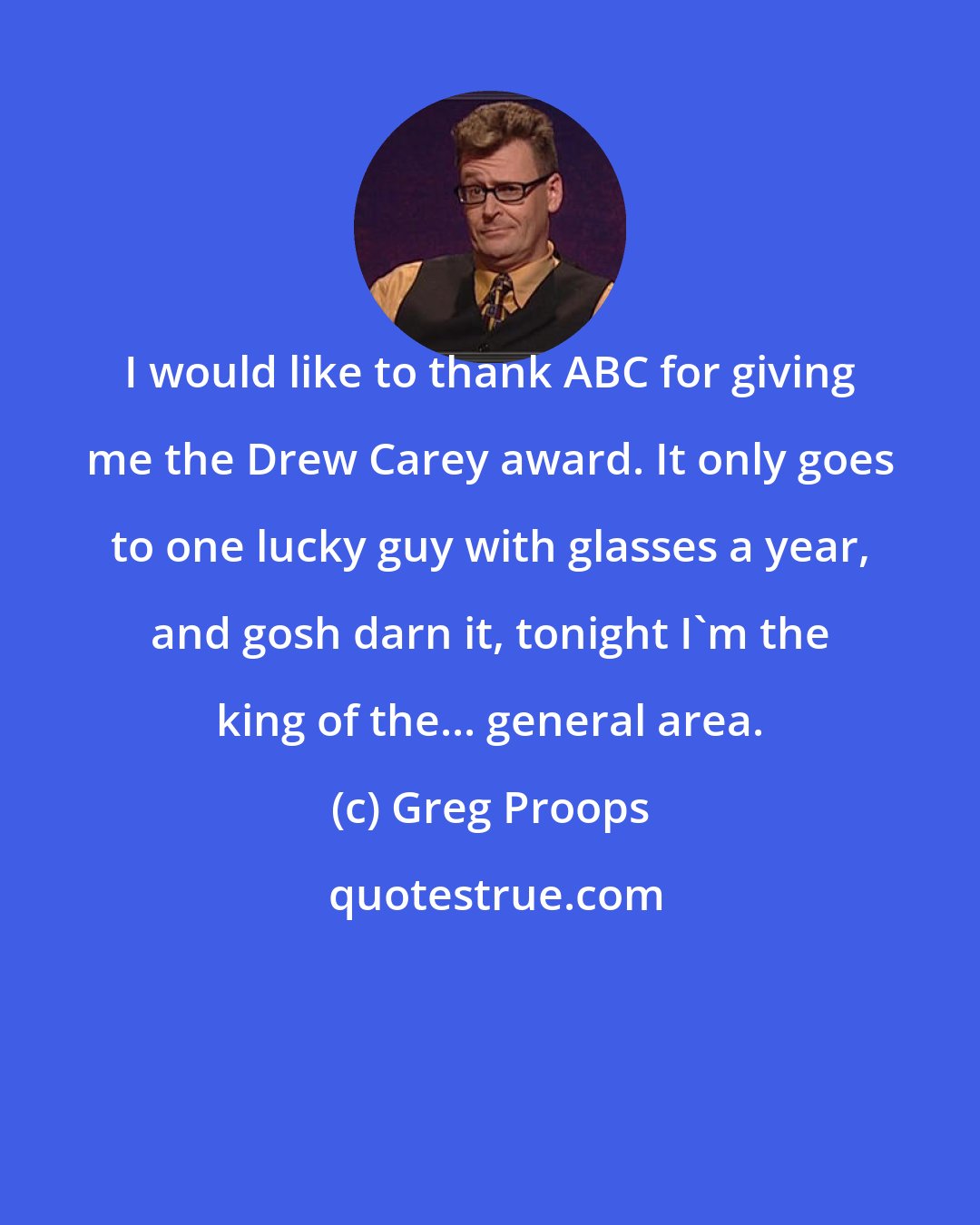 Greg Proops: I would like to thank ABC for giving me the Drew Carey award. It only goes to one lucky guy with glasses a year, and gosh darn it, tonight I'm the king of the... general area.