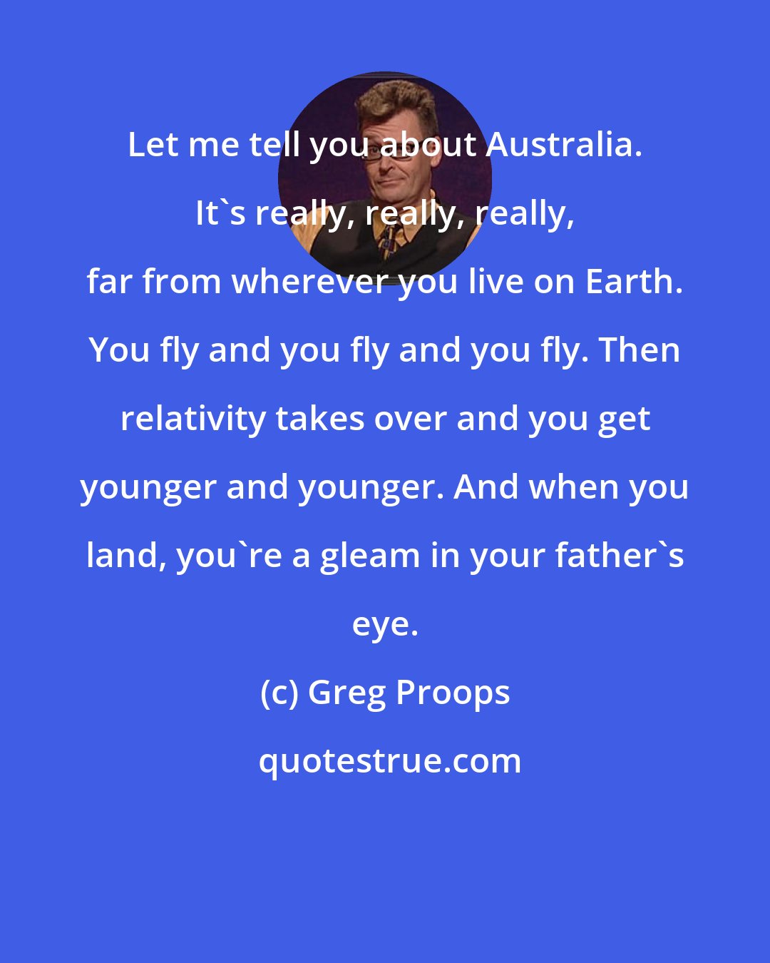 Greg Proops: Let me tell you about Australia. It's really, really, really, far from wherever you live on Earth. You fly and you fly and you fly. Then relativity takes over and you get younger and younger. And when you land, you're a gleam in your father's eye.