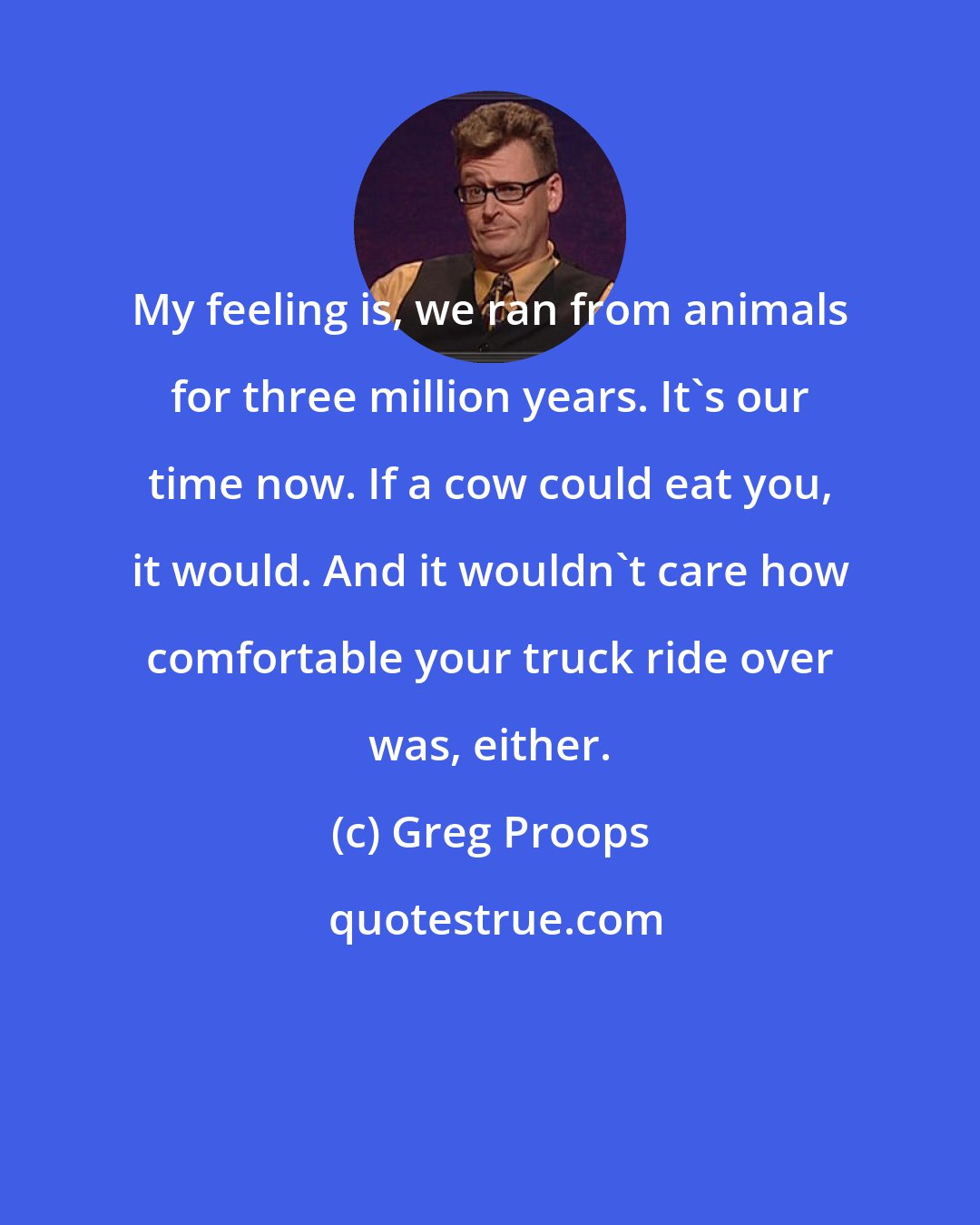 Greg Proops: My feeling is, we ran from animals for three million years. It's our time now. If a cow could eat you, it would. And it wouldn't care how comfortable your truck ride over was, either.