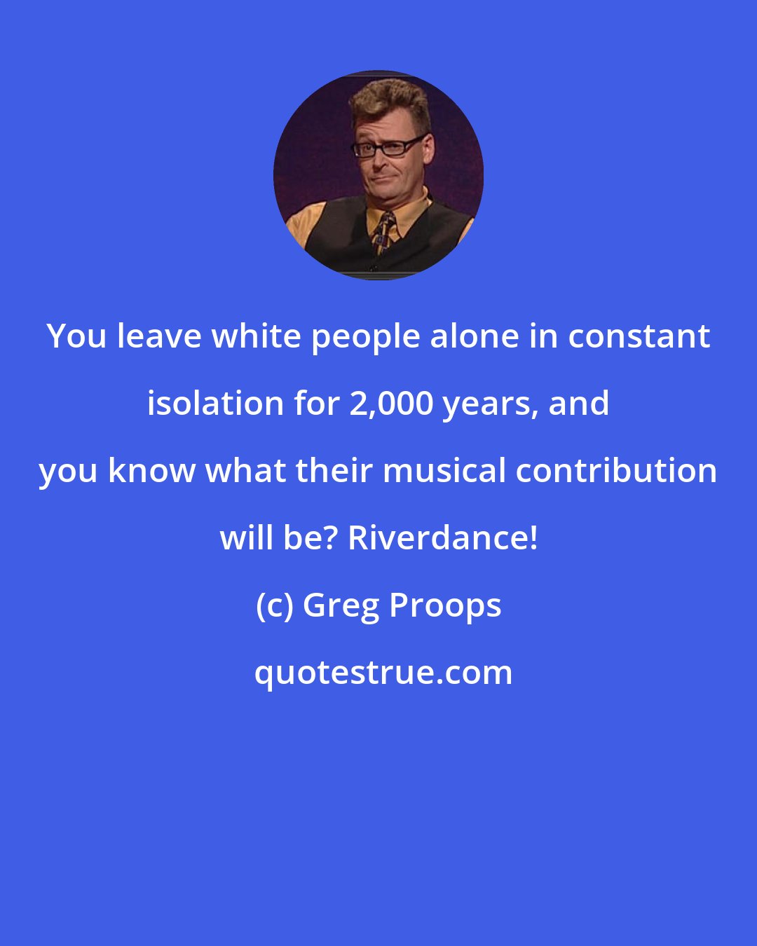 Greg Proops: You leave white people alone in constant isolation for 2,000 years, and you know what their musical contribution will be? Riverdance!