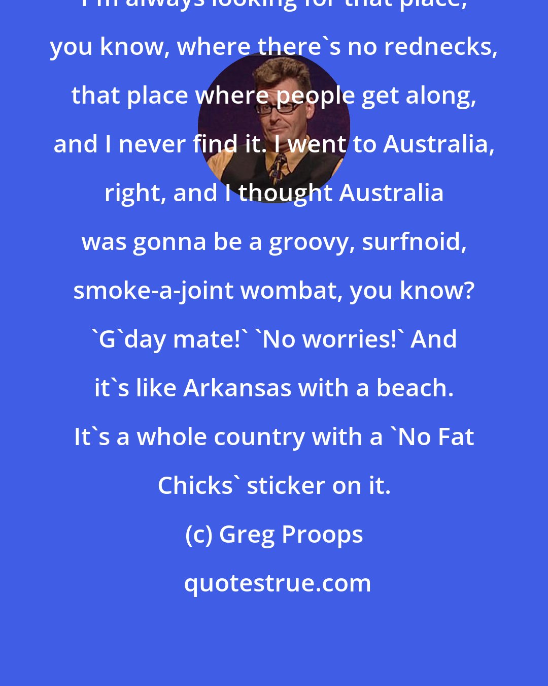 Greg Proops: I'm always looking for that place, you know, where there's no rednecks, that place where people get along, and I never find it. I went to Australia, right, and I thought Australia was gonna be a groovy, surfnoid, smoke-a-joint wombat, you know? 'G'day mate!' 'No worries!' And it's like Arkansas with a beach. It's a whole country with a 'No Fat Chicks' sticker on it.