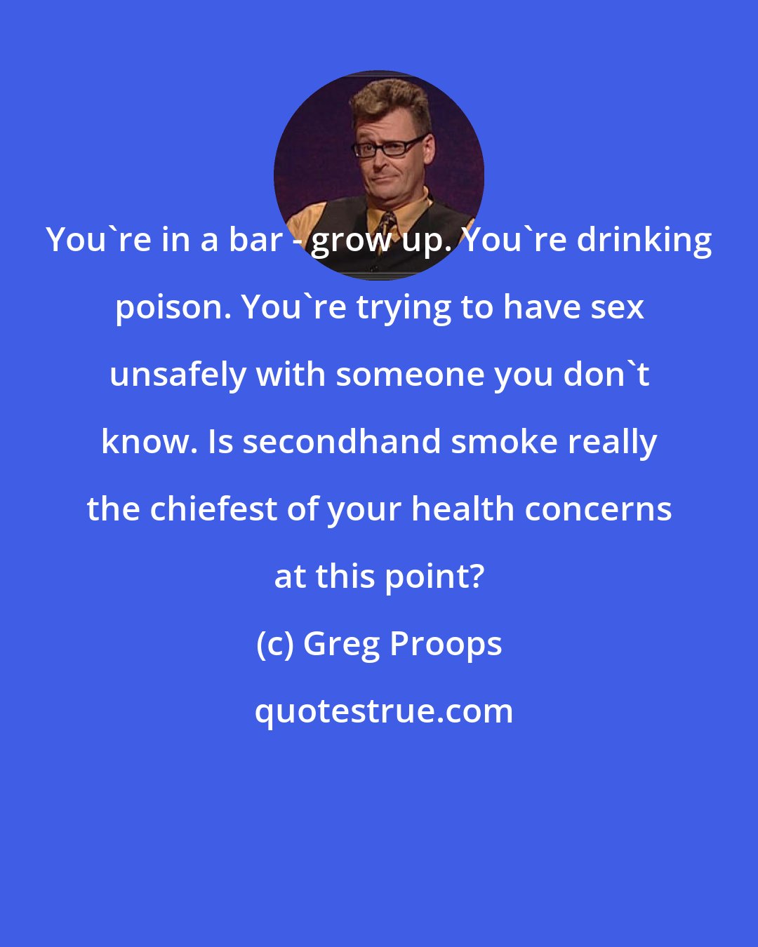 Greg Proops: You're in a bar - grow up. You're drinking poison. You're trying to have sex unsafely with someone you don't know. Is secondhand smoke really the chiefest of your health concerns at this point?