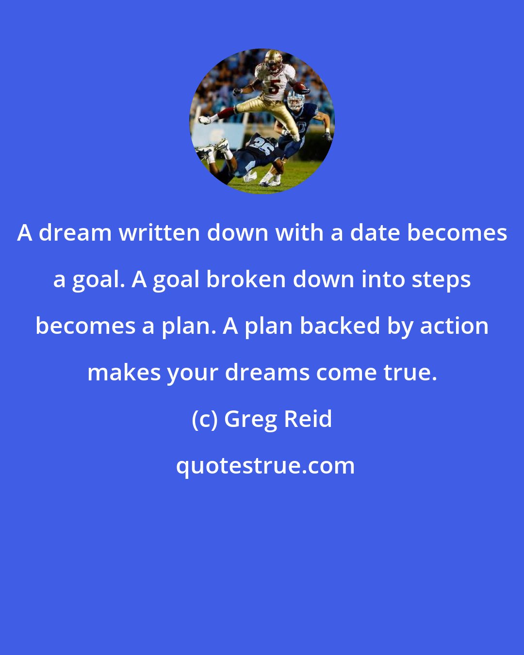 Greg Reid: A dream written down with a date becomes a goal. A goal broken down into steps becomes a plan. A plan backed by action makes your dreams come true.