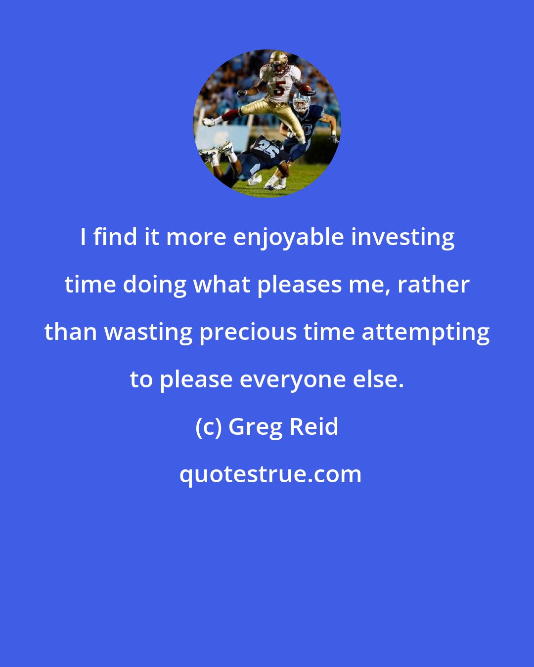 Greg Reid: I find it more enjoyable investing time doing what pleases me, rather than wasting precious time attempting to please everyone else.