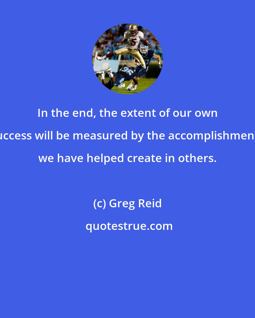 Greg Reid: In the end, the extent of our own success will be measured by the accomplishments we have helped create in others.