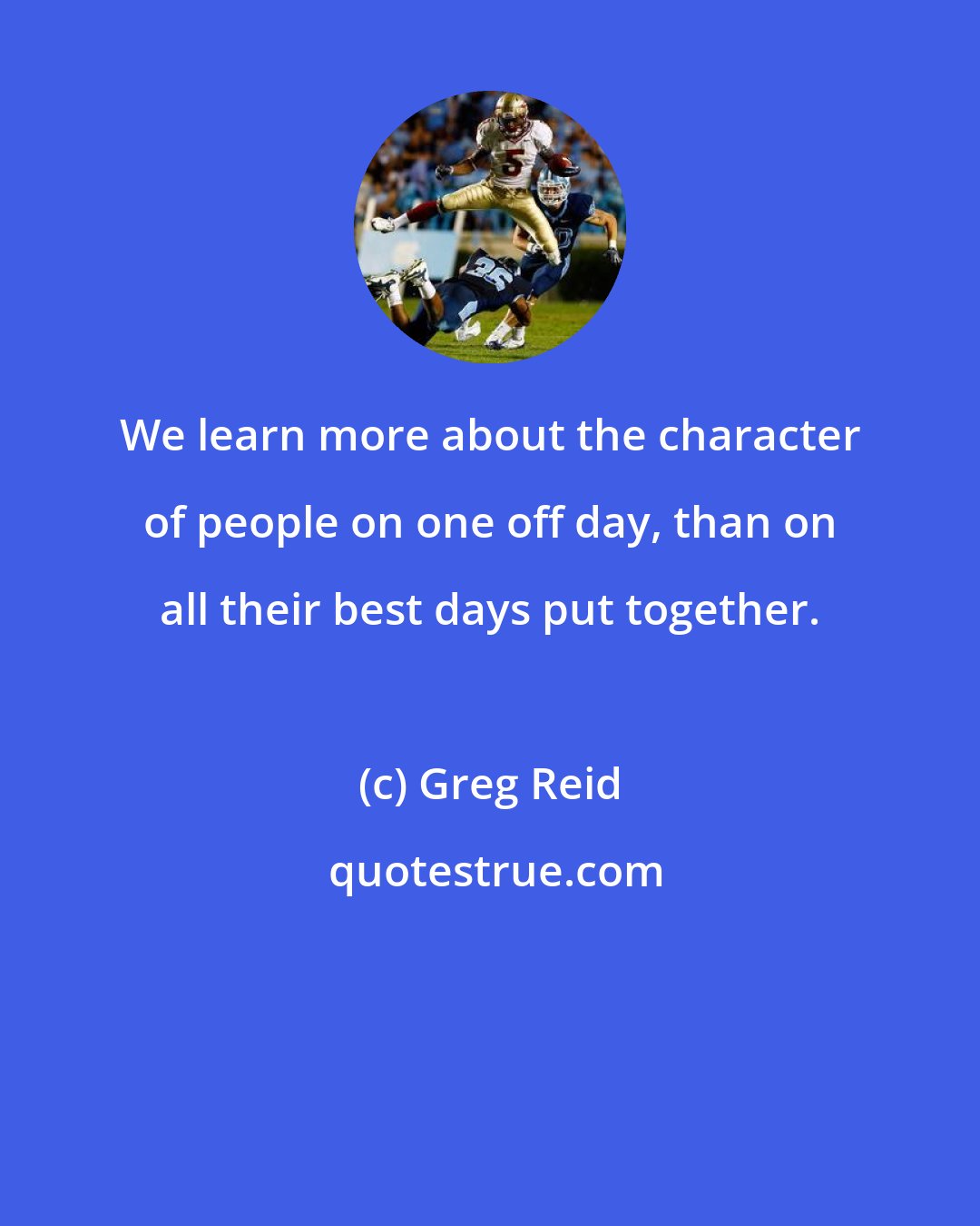 Greg Reid: We learn more about the character of people on one off day, than on all their best days put together.