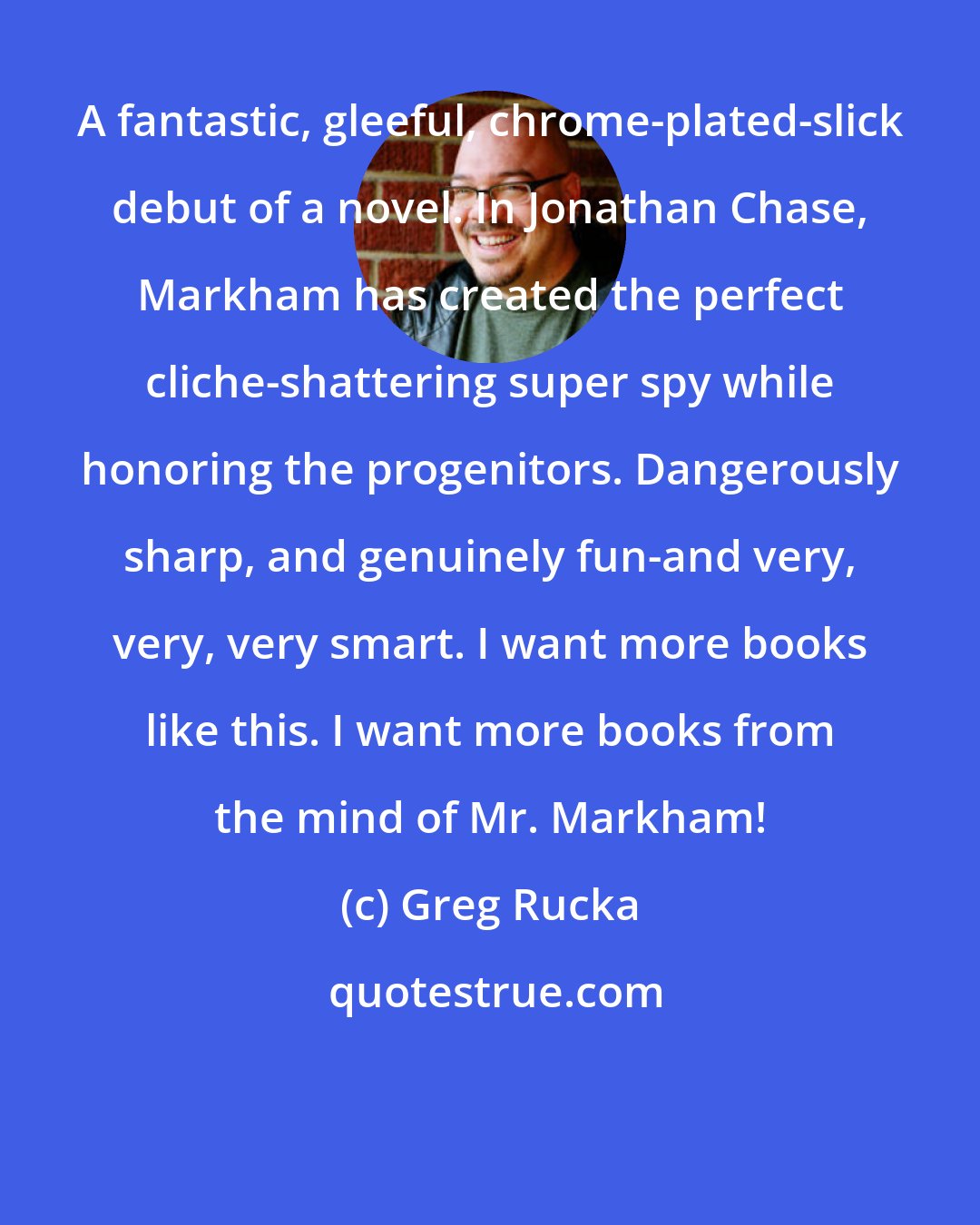 Greg Rucka: A fantastic, gleeful, chrome-plated-slick debut of a novel. In Jonathan Chase, Markham has created the perfect cliche-shattering super spy while honoring the progenitors. Dangerously sharp, and genuinely fun-and very, very, very smart. I want more books like this. I want more books from the mind of Mr. Markham!