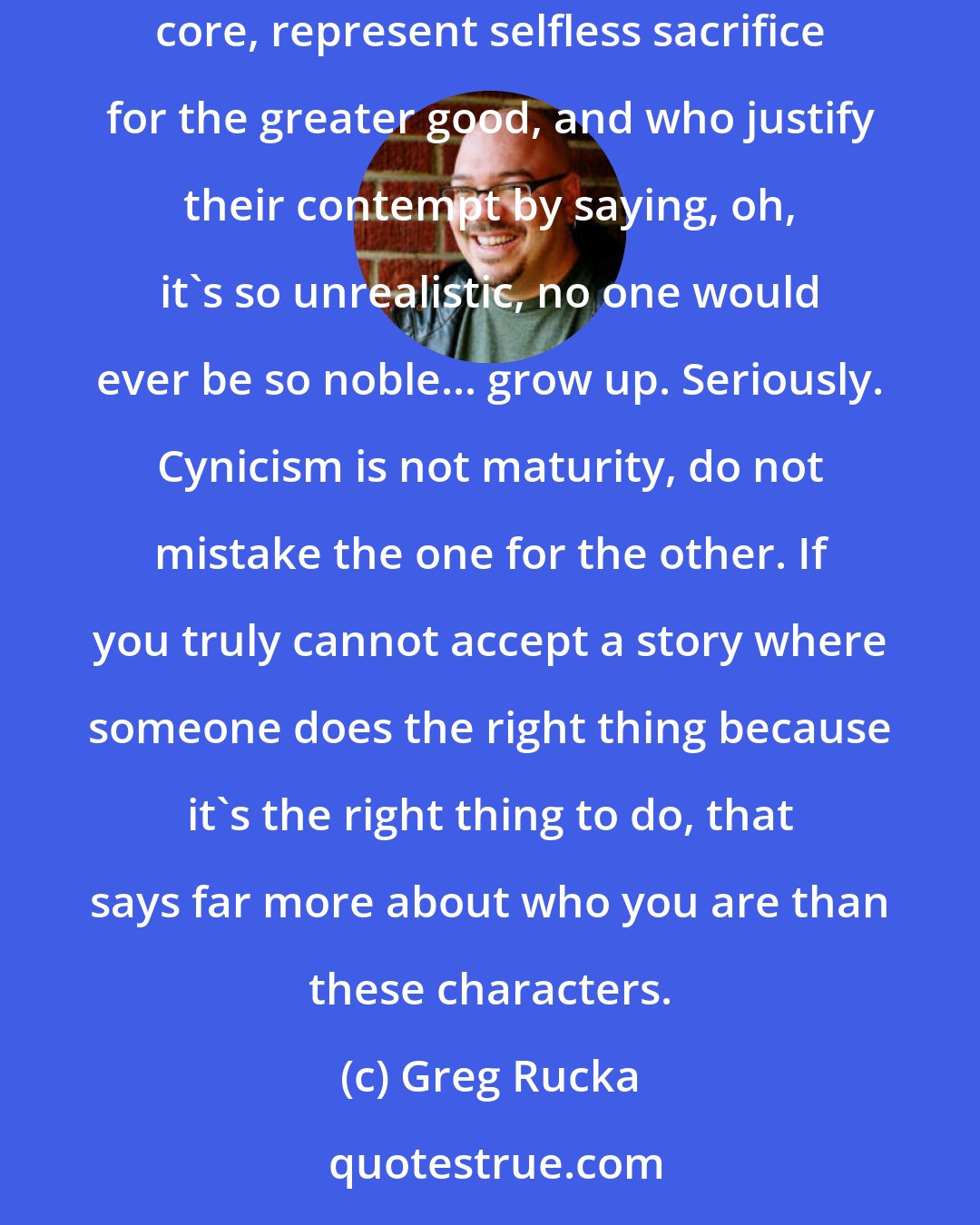 Greg Rucka: ...for the contingent out there who sneer at heroes like Superman and Wonder Woman and Captain America, those icons who still, at their core, represent selfless sacrifice for the greater good, and who justify their contempt by saying, oh, it's so unrealistic, no one would ever be so noble... grow up. Seriously. Cynicism is not maturity, do not mistake the one for the other. If you truly cannot accept a story where someone does the right thing because it's the right thing to do, that says far more about who you are than these characters.