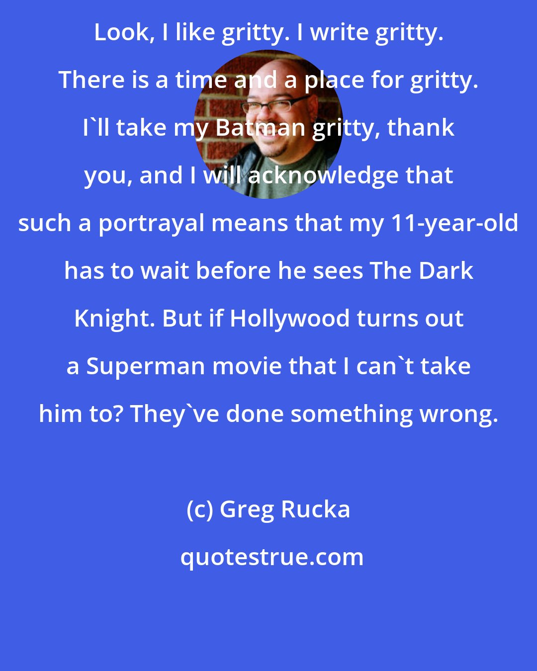 Greg Rucka: Look, I like gritty. I write gritty. There is a time and a place for gritty. I'll take my Batman gritty, thank you, and I will acknowledge that such a portrayal means that my 11-year-old has to wait before he sees The Dark Knight. But if Hollywood turns out a Superman movie that I can't take him to? They've done something wrong.