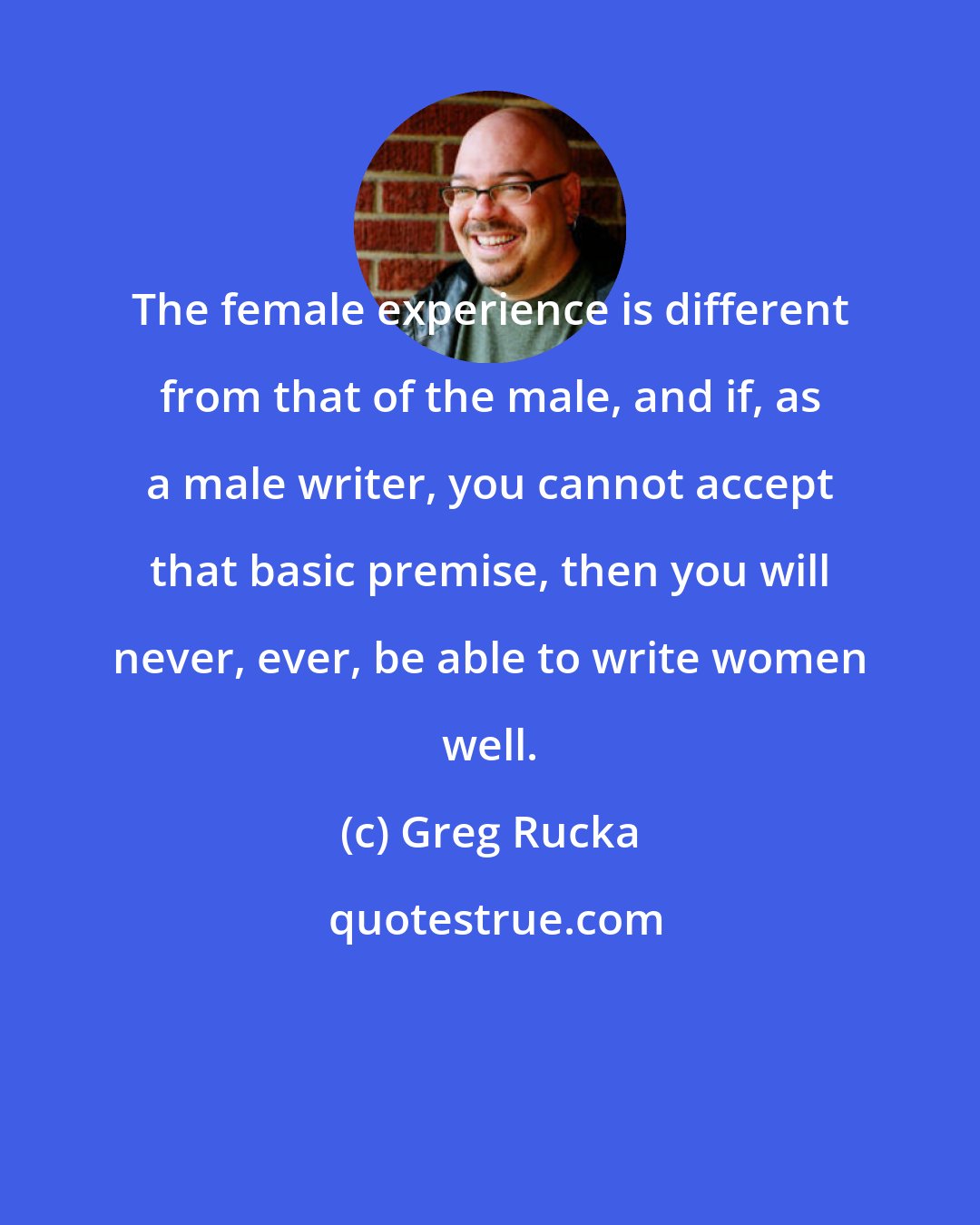 Greg Rucka: The female experience is different from that of the male, and if, as a male writer, you cannot accept that basic premise, then you will never, ever, be able to write women well.