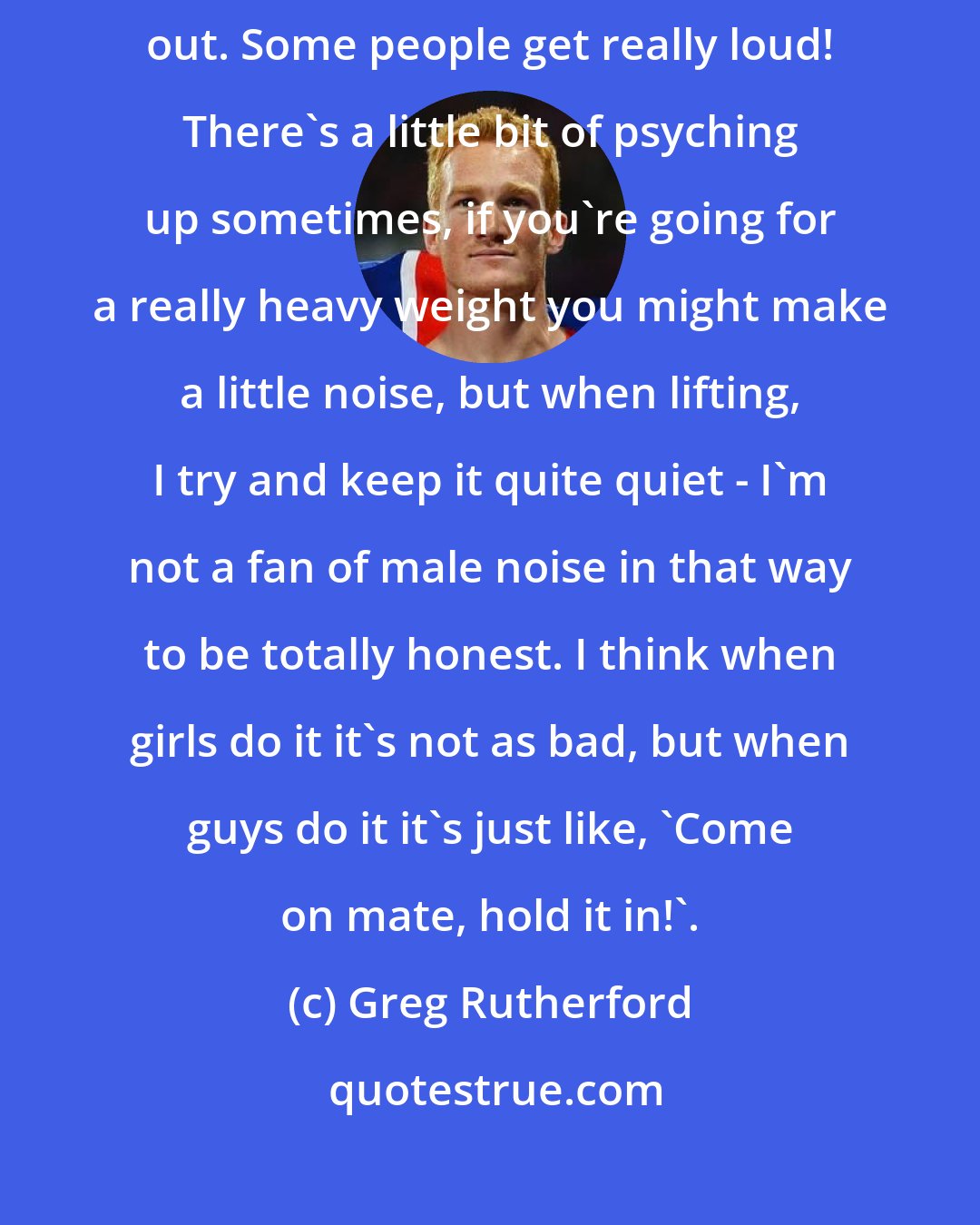 Greg Rutherford: I'm not a grunter, I'm relatively quiet. There's a little bit of breathing out. Some people get really loud! There's a little bit of psyching up sometimes, if you're going for a really heavy weight you might make a little noise, but when lifting, I try and keep it quite quiet - I'm not a fan of male noise in that way to be totally honest. I think when girls do it it's not as bad, but when guys do it it's just like, 'Come on mate, hold it in!'.
