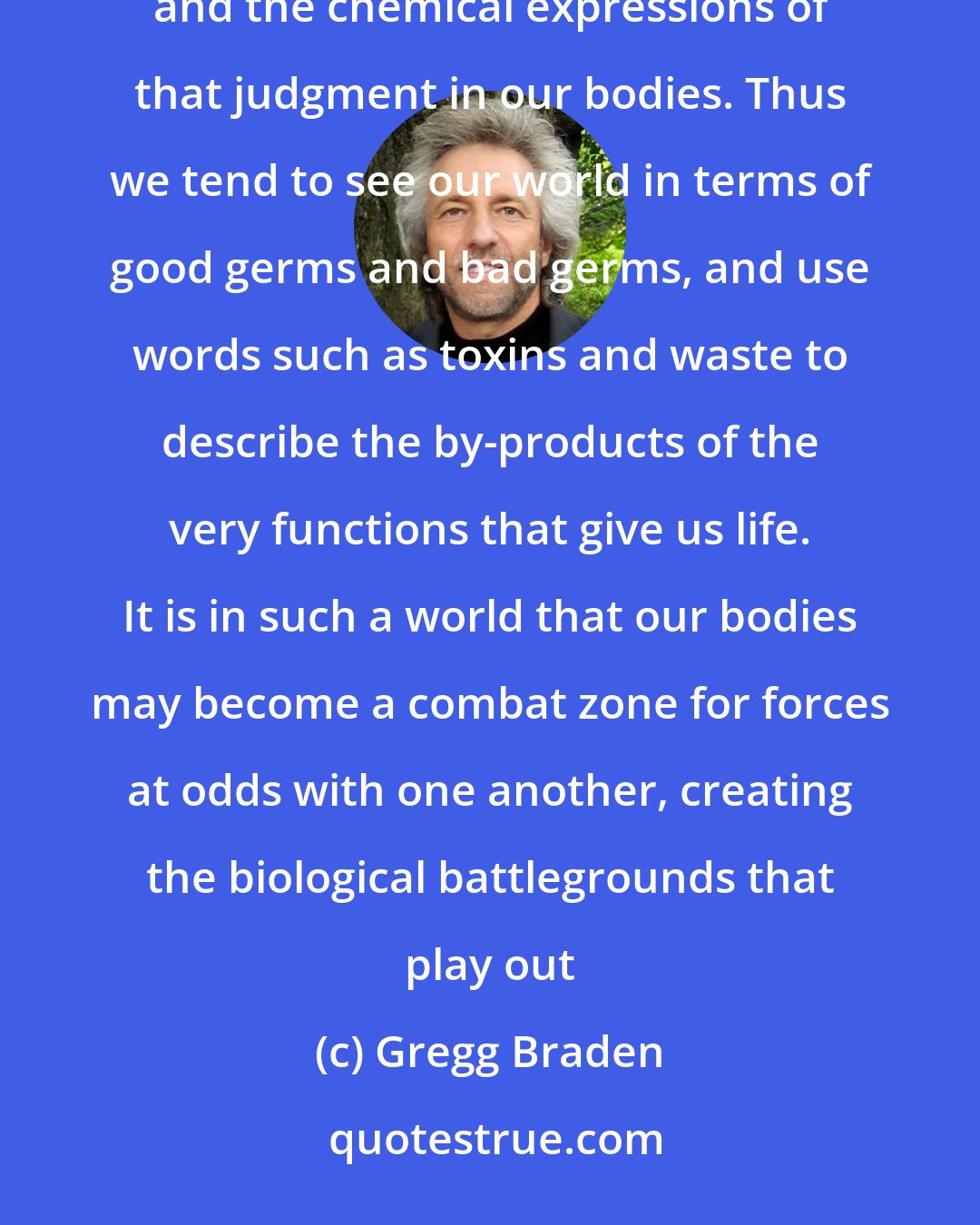 Gregg Braden: Living as if the world out there were somehow separate from us opens the door to the belief system of judgement and the chemical expressions of that judgment in our bodies. Thus we tend to see our world in terms of good germs and bad germs, and use words such as toxins and waste to describe the by-products of the very functions that give us life. It is in such a world that our bodies may become a combat zone for forces at odds with one another, creating the biological battlegrounds that play out