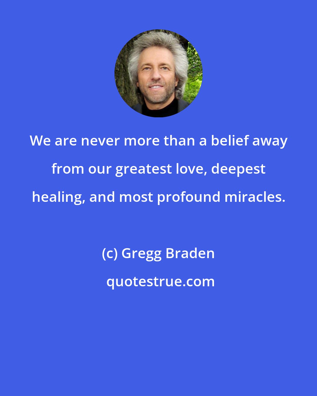 Gregg Braden: We are never more than a belief away from our greatest love, deepest healing, and most profound miracles.