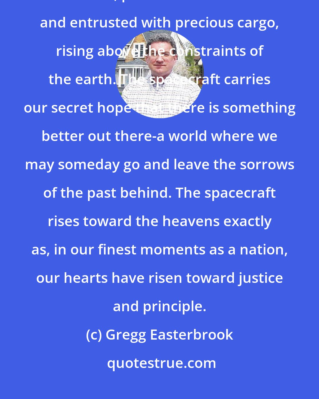 Gregg Easterbrook: A spacecraft is a metaphor of national inspiration: majestic, technologically advanced, produced at dear cost and entrusted with precious cargo, rising above the constraints of the earth. The spacecraft carries our secret hope that there is something better out there-a world where we may someday go and leave the sorrows of the past behind. The spacecraft rises toward the heavens exactly as, in our finest moments as a nation, our hearts have risen toward justice and principle.