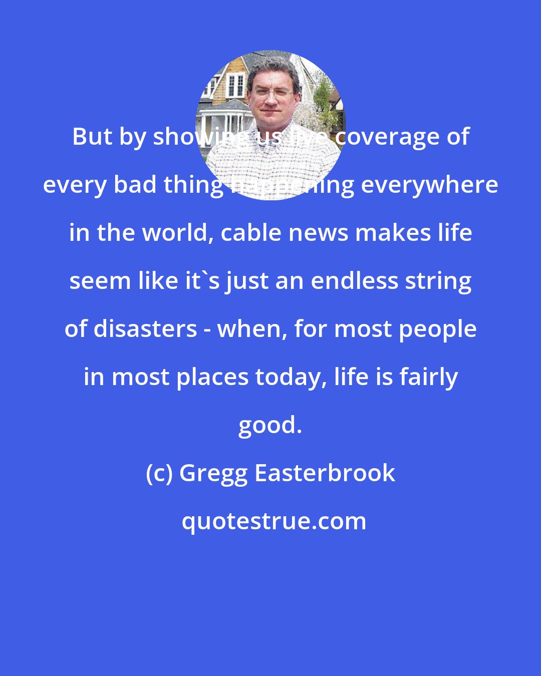 Gregg Easterbrook: But by showing us live coverage of every bad thing happening everywhere in the world, cable news makes life seem like it's just an endless string of disasters - when, for most people in most places today, life is fairly good.