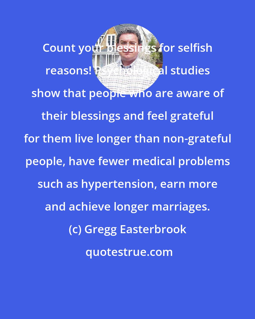Gregg Easterbrook: Count your blessings for selfish reasons! Psychological studies show that people who are aware of their blessings and feel grateful for them live longer than non-grateful people, have fewer medical problems such as hypertension, earn more and achieve longer marriages.