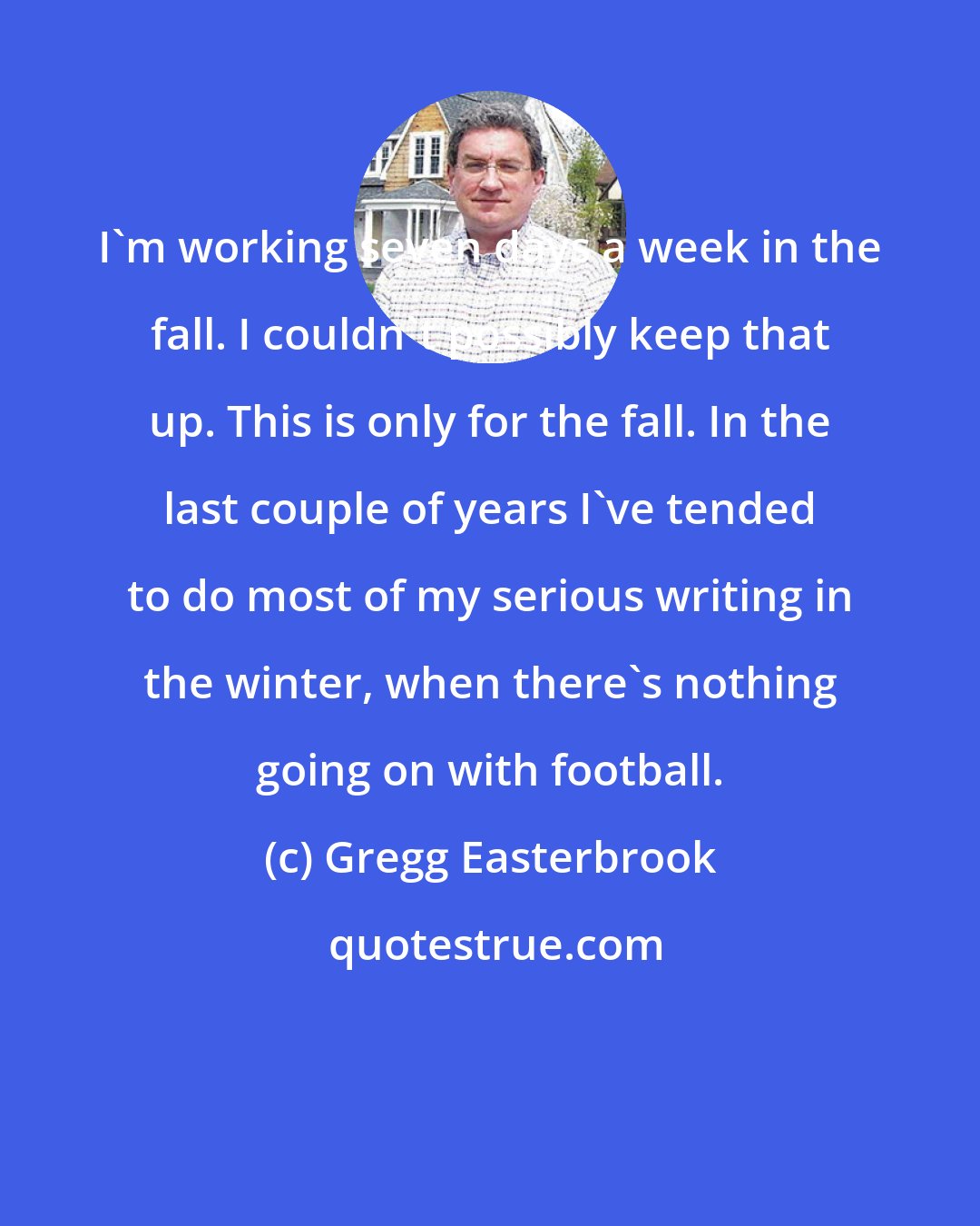 Gregg Easterbrook: I'm working seven days a week in the fall. I couldn't possibly keep that up. This is only for the fall. In the last couple of years I've tended to do most of my serious writing in the winter, when there's nothing going on with football.