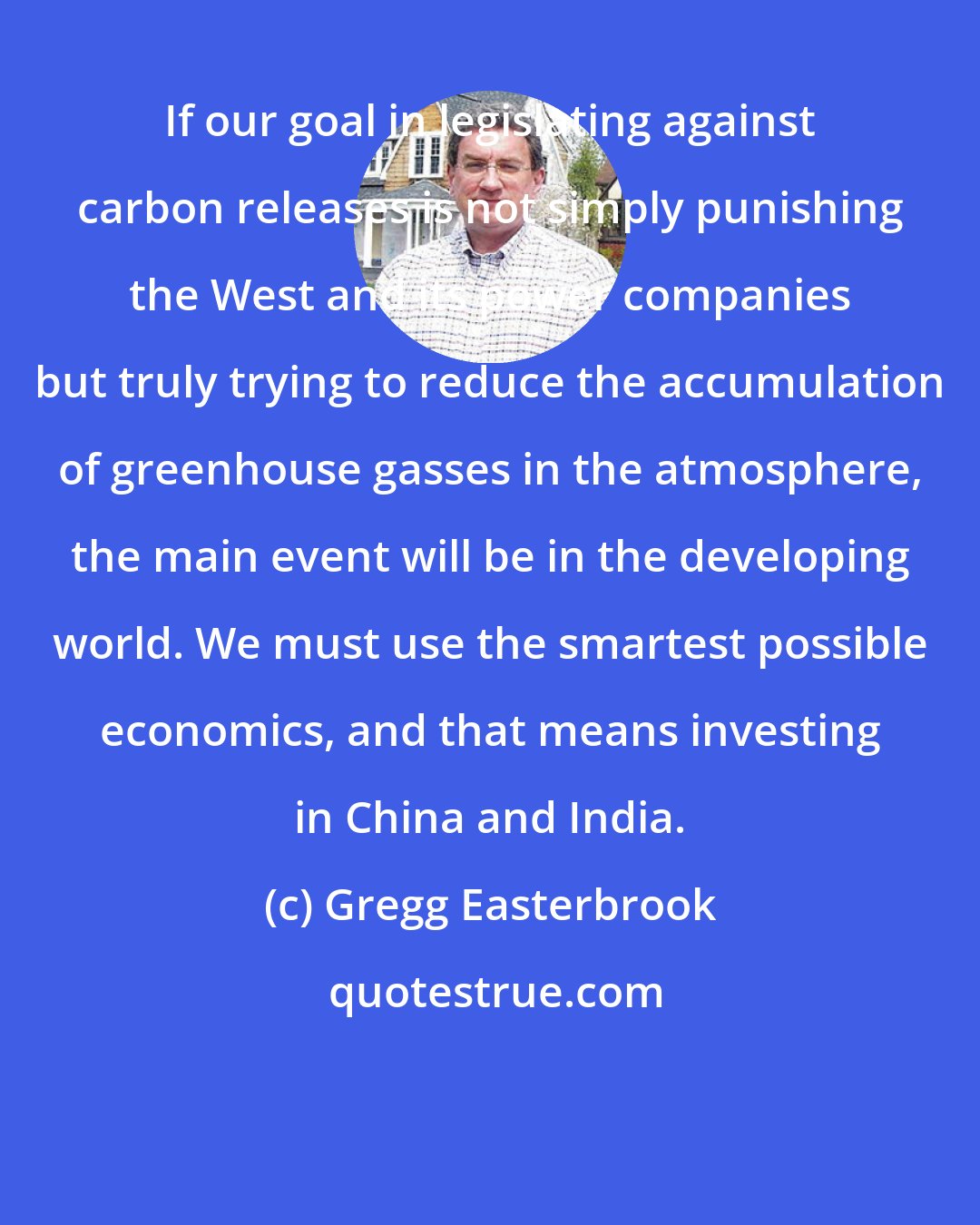 Gregg Easterbrook: If our goal in legislating against carbon releases is not simply punishing the West and its power companies but truly trying to reduce the accumulation of greenhouse gasses in the atmosphere, the main event will be in the developing world. We must use the smartest possible economics, and that means investing in China and India.