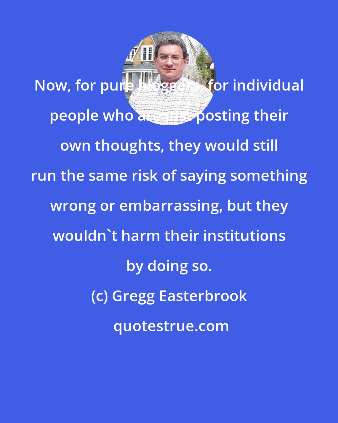 Gregg Easterbrook: Now, for pure bloggers, for individual people who are just posting their own thoughts, they would still run the same risk of saying something wrong or embarrassing, but they wouldn't harm their institutions by doing so.