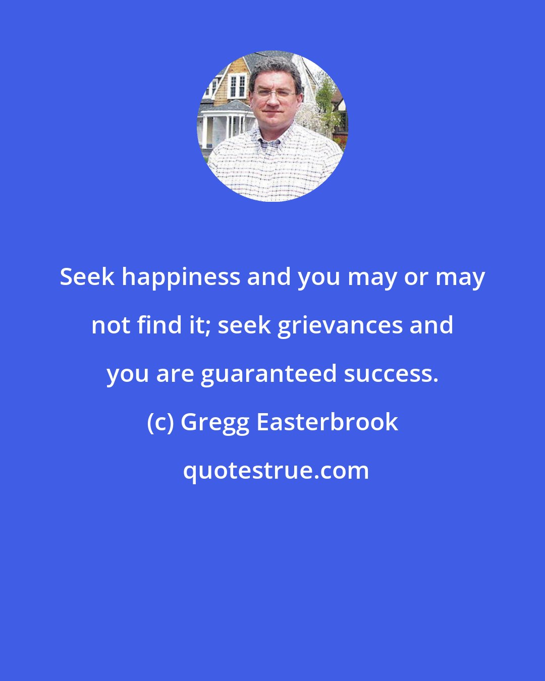 Gregg Easterbrook: Seek happiness and you may or may not find it; seek grievances and you are guaranteed success.