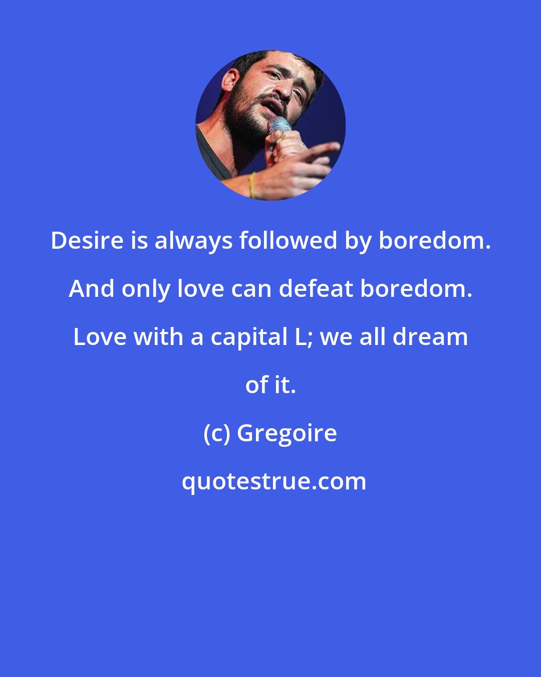 Gregoire: Desire is always followed by boredom. And only love can defeat boredom. Love with a capital L; we all dream of it.