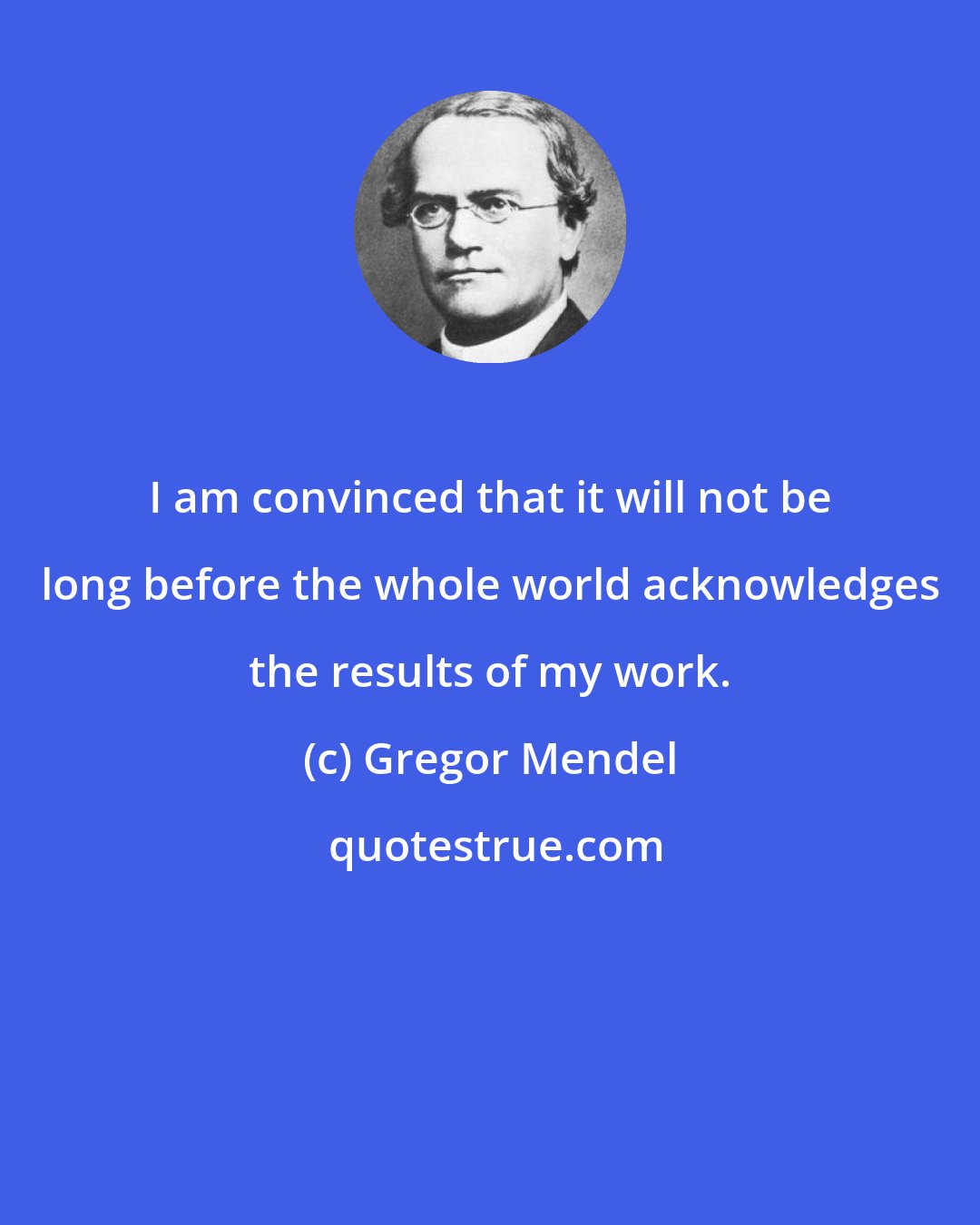 Gregor Mendel: I am convinced that it will not be long before the whole world acknowledges the results of my work.