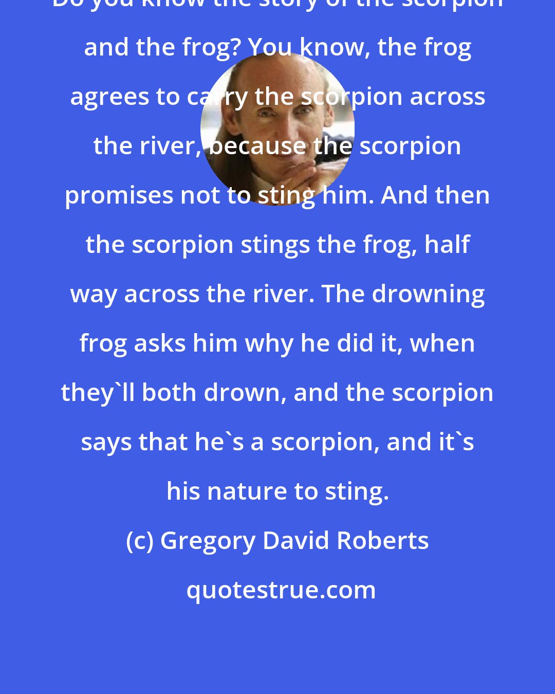 Gregory David Roberts: Do you know the story of the scorpion and the frog? You know, the frog agrees to carry the scorpion across the river, because the scorpion promises not to sting him. And then the scorpion stings the frog, half way across the river. The drowning frog asks him why he did it, when they'll both drown, and the scorpion says that he's a scorpion, and it's his nature to sting.