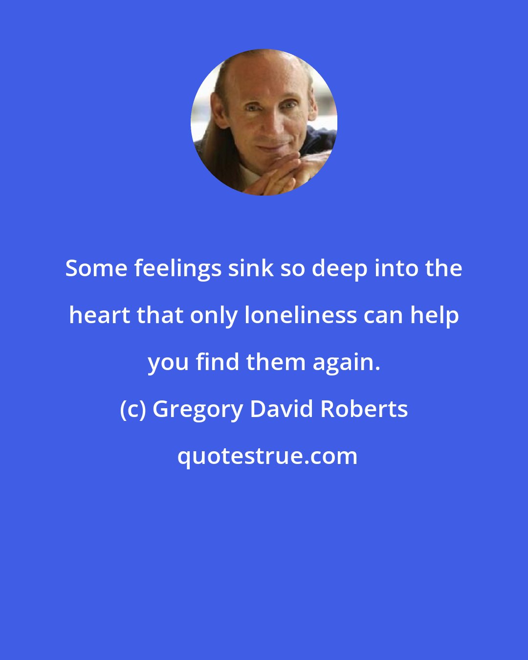 Gregory David Roberts: Some feelings sink so deep into the heart that only loneliness can help you find them again.
