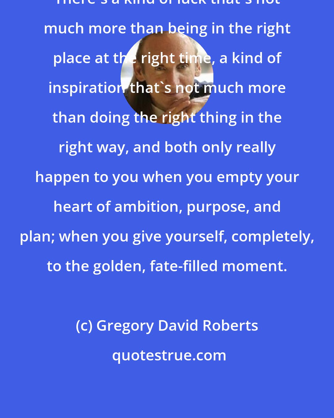 Gregory David Roberts: There's a kind of luck that's not much more than being in the right place at the right time, a kind of inspiration that's not much more than doing the right thing in the right way, and both only really happen to you when you empty your heart of ambition, purpose, and plan; when you give yourself, completely, to the golden, fate-filled moment.