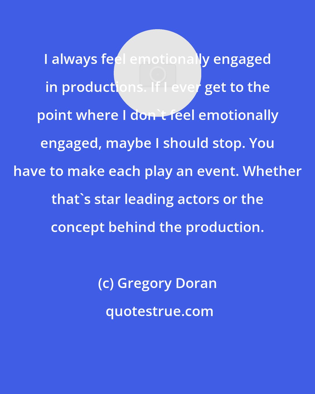 Gregory Doran: I always feel emotionally engaged in productions. If I ever get to the point where I don't feel emotionally engaged, maybe I should stop. You have to make each play an event. Whether that's star leading actors or the concept behind the production.
