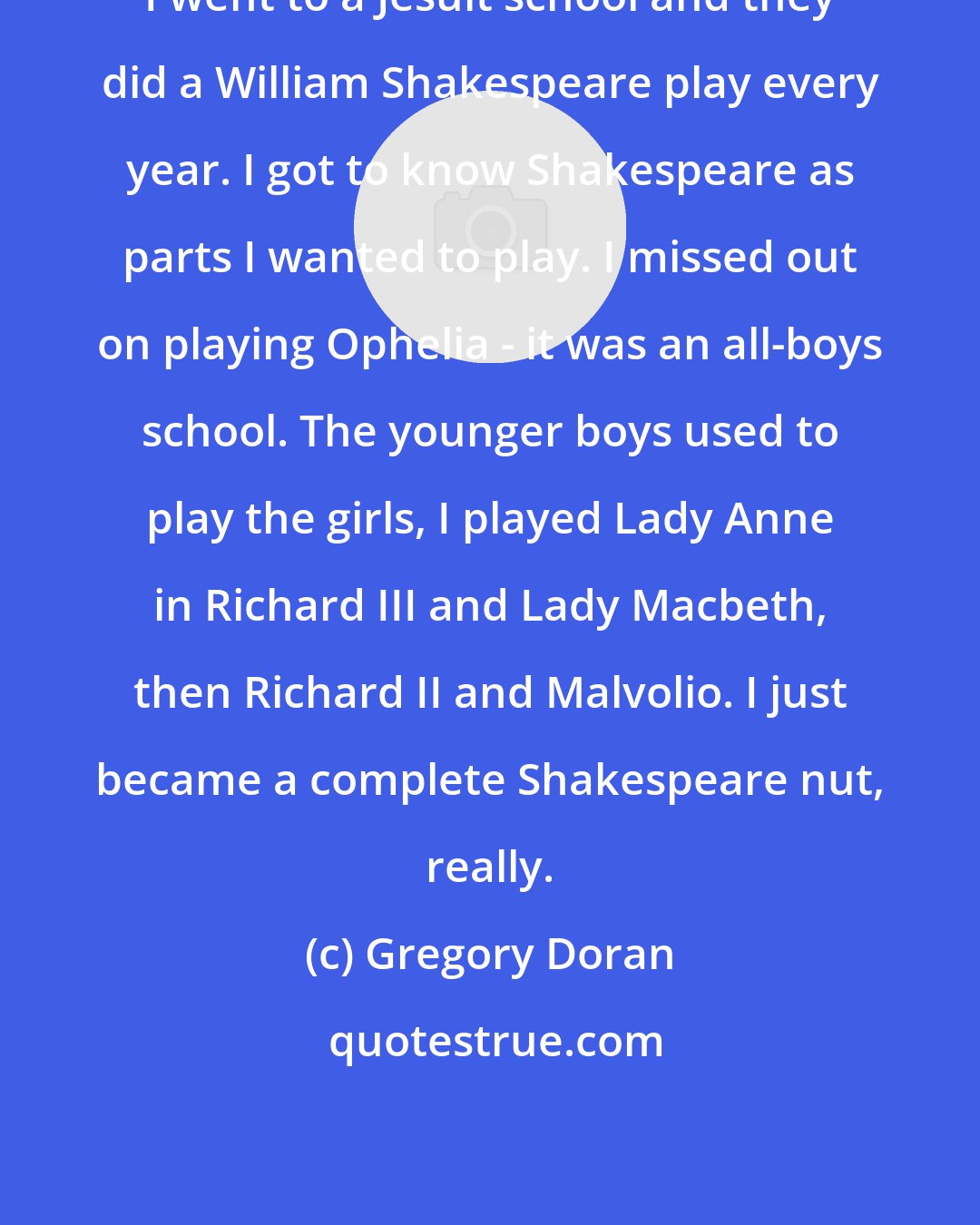Gregory Doran: I went to a Jesuit school and they did a William Shakespeare play every year. I got to know Shakespeare as parts I wanted to play. I missed out on playing Ophelia - it was an all-boys school. The younger boys used to play the girls, I played Lady Anne in Richard III and Lady Macbeth, then Richard II and Malvolio. I just became a complete Shakespeare nut, really.