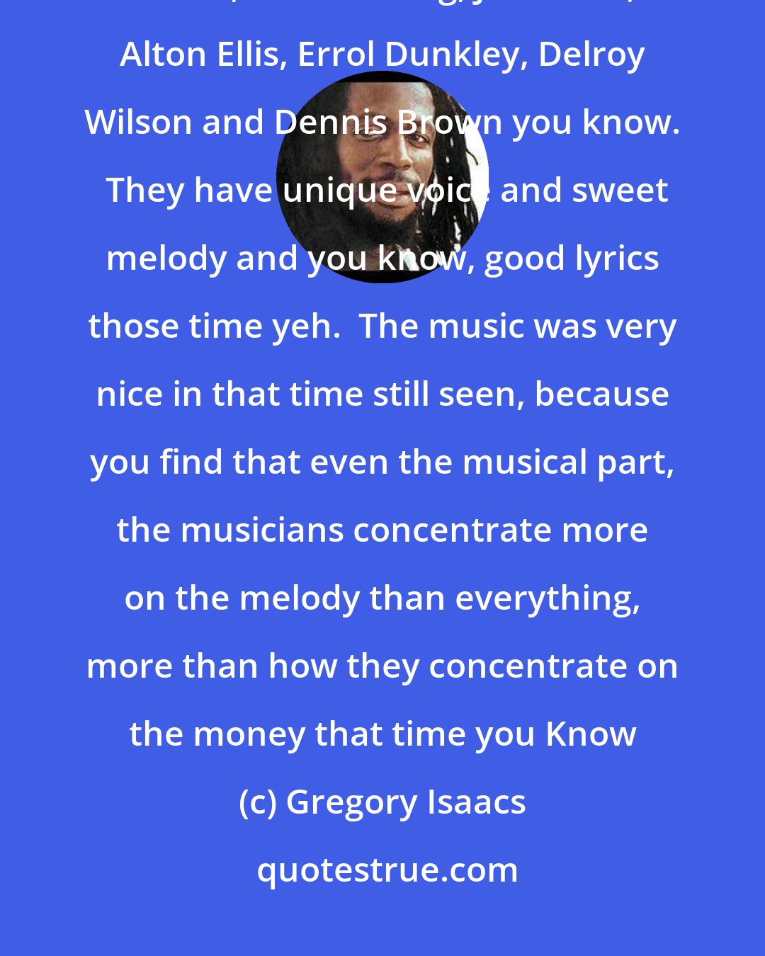 Gregory Isaacs: Well the artists that inspire me were, first of all I would say Sam Cooke, Otis Redding, John Holt, Alton Ellis, Errol Dunkley, Delroy Wilson and Dennis Brown you know.  They have unique voice and sweet melody and you know, good lyrics those time yeh.  The music was very nice in that time still seen, because you find that even the musical part, the musicians concentrate more on the melody than everything, more than how they concentrate on the money that time you Know