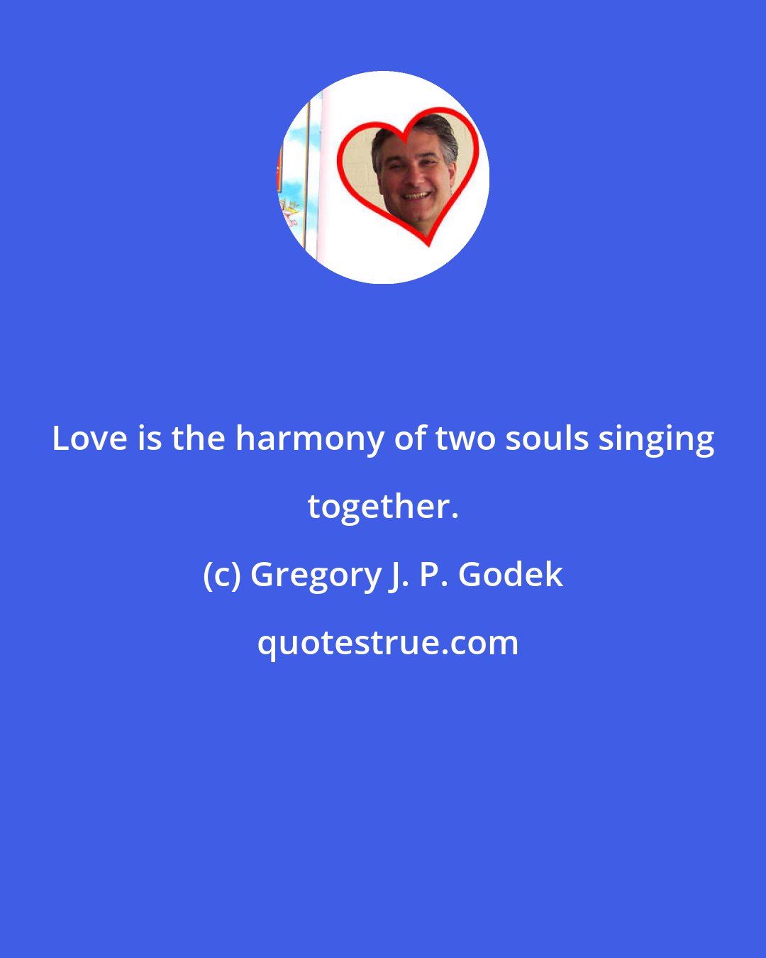 Gregory J. P. Godek: Love is the harmony of two souls singing together.