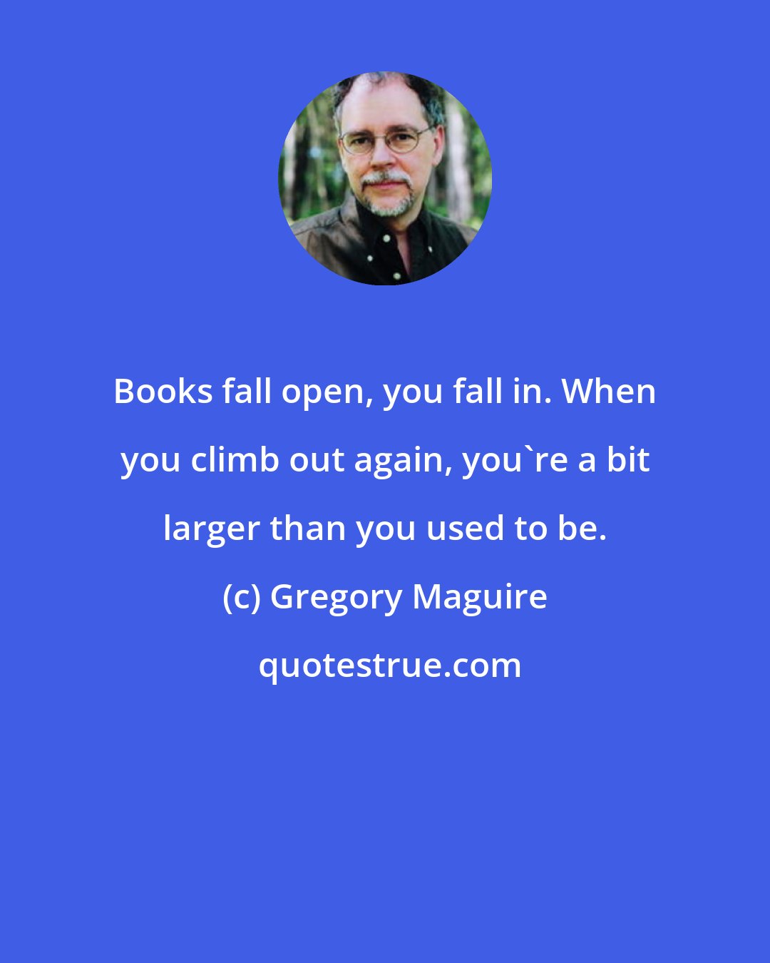 Gregory Maguire: Books fall open, you fall in. When you climb out again, you're a bit larger than you used to be.