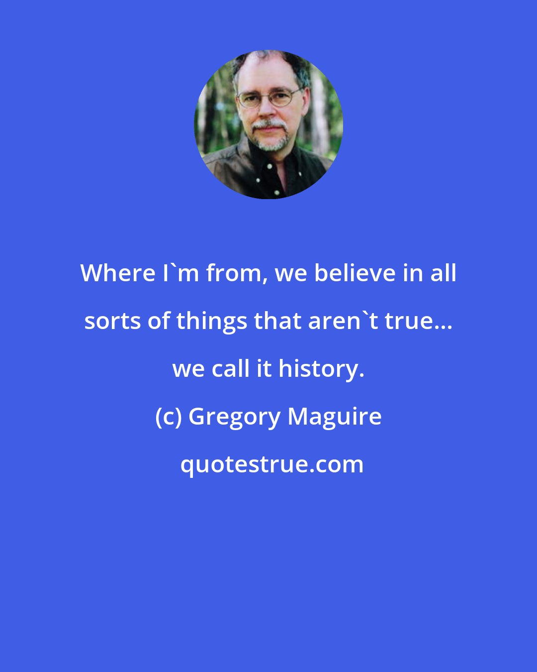 Gregory Maguire: Where I'm from, we believe in all sorts of things that aren't true... we call it history.