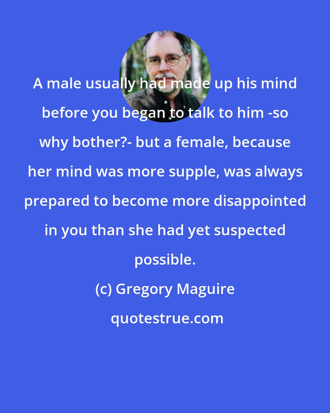 Gregory Maguire: A male usually had made up his mind before you began to talk to him -so why bother?- but a female, because her mind was more supple, was always prepared to become more disappointed in you than she had yet suspected possible.